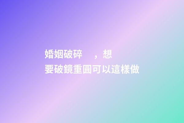 婚姻破碎，想要破鏡重圓可以這樣做